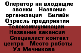 Оператор на входящие звонки › Название организации ­ Билайн › Отрасль предприятия ­ Телекоммуникации  › Название вакансии ­ Специалист контакт-центра › Место работы ­ Ул.Мечникова 114 › Минимальный оклад ­ 24 000 - Ростовская обл., Ростов-на-Дону г. Работа » Вакансии   . Ростовская обл.,Ростов-на-Дону г.